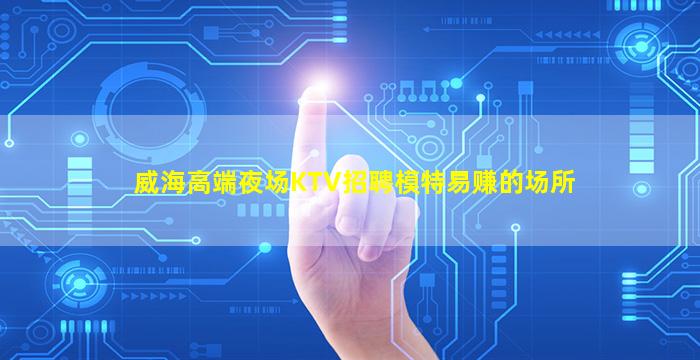 威海高端夜场KTV招聘模特易赚的场所